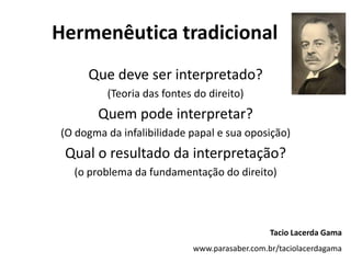 Hermenêutica tradicional
Que deve ser interpretado?
(Teoria das fontes do direito)
Quem pode interpretar?
(O dogma da infalibilidade papal e sua oposição)
Qual o resultado da interpretação?
(o problema da fundamentação do direito)
Tacio Lacerda Gama
www.parasaber.com.br/taciolacerdagama
 