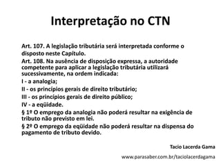 Interpretação no CTNArt. 107. A legislação tributária será interpretada conforme o disposto neste Capítulo.	Art. 108. Na ausência de disposição expressa, a autoridade competente para aplicar a legislação tributária utilizará sucessivamente, na ordem indicada:	I - a analogia;	II - os princípios gerais de direito tributário;	III - os princípios gerais de direito público;	IV - a eqüidade.	§ 1º O emprego da analogia não poderá resultar na exigência de tributo não previsto em lei.	§ 2º O emprego da eqüidade não poderá resultar na dispensa do pagamento de tributo devido.Tacio Lacerda Gamawww.parasaber.com.br/taciolacerdagama