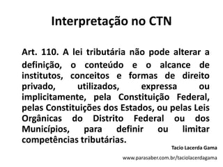 Interpretação no CTNArt. 110. A lei tributária não pode alterar a definição, o conteúdo e o alcance de institutos, conceitos e formas de direito privado, utilizados, expressa ou implicitamente, pela Constituição Federal, pelas Constituições dos Estados, ou pelas Leis Orgânicas do Distrito Federal ou dos Municípios, para definir ou limitar competências tributárias.Tacio Lacerda Gamawww.parasaber.com.br/taciolacerdagama
