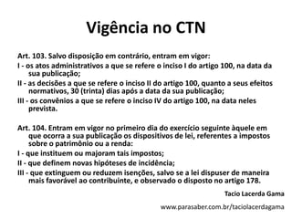 Vigência no CTNArt. 103. Salvo disposição em contrário, entram em vigor:I - os atos administrativos a que se refere o inciso I do artigo 100, na data da sua publicação;II - as decisões a que se refere o inciso II do artigo 100, quanto a seus efeitos normativos, 30 (trinta) dias após a data da sua publicação;III - os convênios a que se refere o inciso IV do artigo 100, na data neles prevista.Art. 104. Entram em vigor no primeiro dia do exercício seguinte àquele em que ocorra a sua publicação os dispositivos de lei, referentes a impostos sobre o patrimônio ou a renda:I - que instituem ou majoram tais impostos;II - que definem novas hipóteses de incidência;III - que extinguem ou reduzem isenções, salvo se a lei dispuser de maneira mais favorável ao contribuinte, e observado o disposto no artigo 178.Tacio Lacerda Gamawww.parasaber.com.br/taciolacerdagama