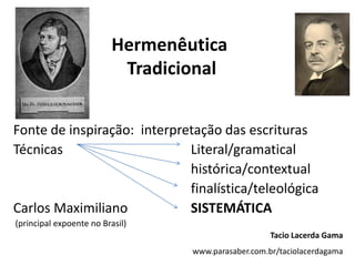 Hermenêutica TradicionalFonte de inspiração:  interpretação das escriturasTécnicas			Literal/gramatical					histórica/contextualfinalística/teleológicaCarlos Maximiliano 		SISTEMÁTICA (principal expoente no Brasil)Tacio Lacerda Gamawww.parasaber.com.br/taciolacerdagama