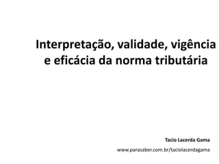 Interpretação, validade, vigência e eficácia da norma tributária   Tacio Lacerda Gama www.parasaber.com.br/taciolacerdagama 