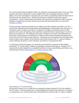 In a world of rapid change and global markets, the education of young people needs to focus on strong
academic skills such as math and a science, tangible skills such as language proficiency, and the
ability to be creative and adaptive, especially since our schools are preparing students for future jobs in
fields that may not currently exist. And the lack of doing so could have enormously negative
consequences. Current research shows that students who secure jobs in professions where innovative
thinking is required earn more than 50 percent more than jobs that require little to no innovation
(Uhalde et al, 2006).

Twenty years ago, classrooms focused on core subject areas where students sat at tables or in rows,
receiving the information bestowed upon them and regurgitating it for the periodic quiz and exam. In
comparison, today’s students can whip out a computer or cell phone and find the answers to their
questions with a sense of immediacy that would have required the former students hours of work in a
library if accessible at all. The challenge is that today’s students are not only wired differently, but
their ability to think and process information is enhanced with constant stimulation and interactivity,
which may not be met in the average classroom. Classrooms have to transform from information input
centers to places where students can develop the critical skills needed in the 21st century workplace:
creative thinking, the ability to work with others, and effective communication skills.

To make these transitional changes, it is incumbent upon California’s educators to help students
develop the “21st century skills” needed to be engaged in learning and be inspired. Examples of 21st
century skills include adaptability, accountability, problem solving, critical thinking, and media, civic,
and information literacy (Partnership for 21st Century Schools, 2010).




Partnership for 21st Century Schools
Most schools continue to use a model that was designed to prepare students for life in the middle of
the 20th century. Ensuring students have a strong foundation in reading, math, and other core subjects
is as important as ever, yet these skills alone are insufficient for success in the 21st century. Students


Association of California School Administrators   3                         www.acsa.org (916) 444-3216
 