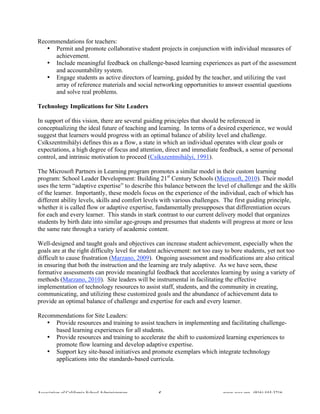 Recommendations for teachers:
   • Permit and promote collaborative student projects in conjunction with individual measures of
     achievement.
   • Include meaningful feedback on challenge-based learning experiences as part of the assessment
     and accountability system.
   • Engage students as active directors of learning, guided by the teacher, and utilizing the vast
     array of reference materials and social networking opportunities to answer essential questions
     and solve real problems.

Technology Implications for Site Leaders

In support of this vision, there are several guiding principles that should be referenced in
conceptualizing the ideal future of teaching and learning. In terms of a desired experience, we would
suggest that learners would progress with an optimal balance of ability level and challenge.
Csíkszentmihályi defines this as a flow, a state in which an individual operates with clear goals or
expectations, a high degree of focus and attention, direct and immediate feedback, a sense of personal
control, and intrinsic motivation to proceed (Csíkszentmihályi, 1991).

The Microsoft Partners in Learning program promotes a similar model in their custom learning
program: School Leader Development: Building 21st Century Schools (Microsoft, 2010). Their model
uses the term “adaptive expertise” to describe this balance between the level of challenge and the skills
of the learner. Importantly, these models focus on the experience of the individual, each of which has
different ability levels, skills and comfort levels with various challenges. The first guiding principle,
whether it is called flow or adaptive expertise, fundamentally presupposes that differentiation occurs
for each and every learner. This stands in stark contrast to our current delivery model that organizes
students by birth date into similar age-groups and presumes that students will progress at more or less
the same rate through a variety of academic content.

Well-designed and taught goals and objectives can increase student achievement, especially when the
goals are at the right difficulty level for student achievement: not too easy to bore students, yet not too
difficult to cause frustration (Marzano, 2009). Ongoing assessment and modifications are also critical
in ensuring that both the instruction and the learning are truly adaptive. As we have seen, these
formative assessments can provide meaningful feedback that accelerates learning by using a variety of
methods (Marzano, 2010). Site leaders will be instrumental in facilitating the effective
implementation of technology resources to assist staff, students, and the community in creating,
communicating, and utilizing these customized goals and the abundance of achievement data to
provide an optimal balance of challenge and expertise for each and every learner.

Recommendations for Site Leaders:
   • Provide resources and training to assist teachers in implementing and facilitating challenge-
     based learning experiences for all students.
   • Provide resources and training to accelerate the shift to customized learning experiences to
     promote flow learning and develop adaptive expertise.
   • Support key site-based initiatives and promote exemplars which integrate technology
     applications into the standards-based curricula.




Association of California School Administrators   5                          www.acsa.org (916) 444-3216
 