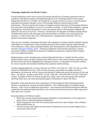 Technology Implications for District Leaders

Current technology can be used to assist in the design and delivery of learning experiences that are
intended to help learners progress through balancing the level of challenge based on their unique
background and skill set. Consider, for example how a group of learners can have a common goal or
expectation but progress through a series of increasingly difficult exercises based on their
performance. This has long been the design of computer-assisted instruction (CAI) packages that have
been used with varying degrees of success in a number or settings. In each of these programs, ongoing
and diagnostic assessment information is used to provide the learner with immediate feedback that
guides the next series of exercises. However, conventional CAI programs resembled computer-based
worksheets that merely took advantage of the technical ability to quickly score and sequence the
questions. In other words, these were “drill and practice” programs that continued to rely on a
separate instructional component.

There are now examples of programs that begin with a diagnostic inventory and then schedule students
individually into asynchronous, online learning experiences that actually teach the student through
web-conferences, online videos, animated tutorials, peer demonstrations, and independent reviews of
resources (Houghton Mifflin, 2010). Following completion of the learning experiences, interim
assessment modules are deployed to determine if additional instruction is required before students
move to an application phase.

Student progress can be instantaneously monitored through interactive, visually-rich data systems.
Student rating systems can help to determine the effectiveness or the various learning experiences and
the best lessons can then be highlighted for subsequent learners. An abundance of research confirms
the value of specific and immediate feedback that accelerate student learning.

Another engaging approach is to move from the use of Web 1.0 to Web 2.0. Web 1.0 is the use of the
Internet for information retrieval. Web 2.0 takes learning a step further into highly interactive,
participatory environments with the creation and sharing of intellectual and social resources by the end
users – you and me. In other words, Web 1.0 is the “read only” web while Web 2.0 is the “read/write”
version. Examples of Web 2.0 include Google Docs, blogs, wikis, and social groups like Facebook
and Ning where users can create personalized pages of information to share with others.

Regardless of the particular tool, these experiences will increasingly be delivered through mobile
devices in asynchronous, anytime-anywhere platforms. The combined impact of challenge-based
learning—with a focus on application and projects—and customized skill-based learning are different
models than the traditional stand-and-deliver, one-size-fits-all instruction that most adults experienced
when they were in school.

Recommendations for District Leaders:
   • Revisit the concept of age-based grouping and deploy several alternatives to this approach to
     guide schools in optimal grouping arrangements.
   • Permit and promote new tools for communication and service such as blogs, wikis, webinars,
     SMS and RSS feeds, etc.
   • Provide resources and support to ensure that all students have access to online digital tools at
     school and in their homes.



Association of California School Administrators   6                        www.acsa.org (916) 444-3216
 