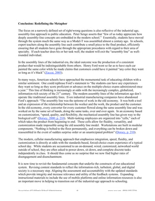 Conclusion: Redefining the Metaphor

The focus on a narrowly defined set of right/wrong questions is also reflective of the industrial age,
assembly-line approach to public education. Peter Senge asserts that “few of us today appreciate how
deeply assembly-line concepts are embedded in the modern school.” Essentially, students have moved
through the system much the same way as a Model-T was assembled almost a century ago. In schools,
expert teachers along the assembly line each contribute a small piece to the final product, efficiently
ensuring that all students have gone through the appropriate procedures with regard to their area of
specialty. If each teacher does his or her task well, the student will exit the “assembly line” as well-
rounded individual.

In the assembly lines of the industrial era, the ideal outcome was the production of a consistent
product that would be indistinguishable from others. Henry Ford went so far as to have each car
painted the same color while he made claims that customers could have it painted “any color they want
so long as it’s black” (Zaccai, 2005).

In many ways, American schools have approached the monumental task of educating children with a
similar sentiment. One could rephrase Ford’s statement to “the students can have any experiences
they want so long as they score proficient or advance on the multiple-choice exams administered once
a year.” This line of thinking is increasingly at odds with the increasingly complex, globalized,
information-rich society of the 21st century. The modern assembly lines of the information age don’t
operate like traditional assembly lines. Even industrial manufacturing companies have abandoned
Ford’s approach: “The assembly line was the epitome of work in the old economy. It was both a tool
and an expression of the relationship between the worker and the work, the product and the customer.
In the old economy, every converter for every customer flowed along the same assembly line and was
worked on by the same set of hands, doing the same tasks, over and over again. In an economy based
on customization, “speed, quality, and flexibility, the mechanical assembly line has given way to the
biological cell” (Dorsey, 2000. p. 210). Multi-tasking employees are organized into “cells,” each of
which takes the product from beginning to end. These cells allow for fluidity, versatility, and
customization made impossible using the old assembly line model. Workstations are built in modular
components. “Nothing is bolted to the floor permanently, and everything can be broken down and
reassembled in the event of sudden surprise order or an unanticipated problem” (Dorsey, p. 210).

The modern, cellular manufacturing approach that emphasizes integration, speed, fluidity, and
customization is directly at odds with the standards-based, forced-choice exam experience of a typical
school day. While students are accustomed to an on-demand, wired, customized, networked world
outside of school, they are often asked to power down, sit down, and complete discrete tasks
independently in class. It should thus come as no surprise that we now find higher rates of
disengagement and disenchantment.

It is now time to revisit the fundamental concepts that underlie the constructs of our educational
system. Revising content standards to reflect the information-rich, turbulent, global, and digital
society is a necessary step. Aligning the assessment and accountability with the updated standards
which provide integrity and increase relevance and utility of the feedback systems. Expanding
instructional materials to include the use of mobile platforms and online information resources is also
an important move in helping to transition out of the industrial-age approach to schooling.


Association of California School Administrators   8                        www.acsa.org (916) 444-3216
 