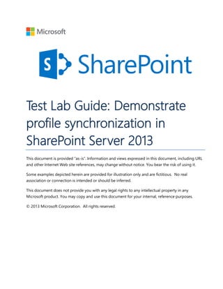 Test Lab Guide: Demonstrate
profile synchronization in
SharePoint Server 2013
This document is provided “as-is”. Information and views expressed in this document, including URL
and other Internet Web site references, may change without notice. You bear the risk of using it.
Some examples depicted herein are provided for illustration only and are fictitious. No real
association or connection is intended or should be inferred.
This document does not provide you with any legal rights to any intellectual property in any
Microsoft product. You may copy and use this document for your internal, reference purposes.
© 2013 Microsoft Corporation. All rights reserved.
 