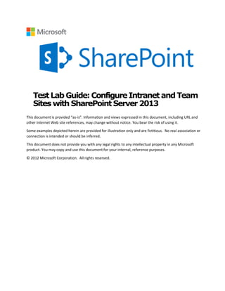 Test Lab Guide:ConfigureIntranetandTeam
Sites with SharePoint Server 2013
This document is provided “as-is”. Information and views expressed in this document, including URL and
other Internet Web site references, may change without notice. You bear the risk of using it.
Some examples depicted herein are provided for illustration only and are fictitious. No real association or
connection is intended or should be inferred.
This document does not provide you with any legal rights to any intellectual property in any Microsoft
product. You may copy and use this document for your internal, reference purposes.
© 2012 Microsoft Corporation. All rights reserved.

 