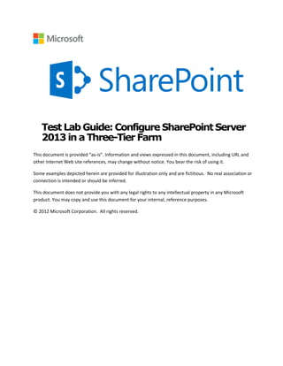 Test Lab Guide:ConfigureSharePointServer
2013in a Three-Tier Farm
This document is provided “as-is”. Information and views expressed in this document, including URL and
other Internet Web site references, may change without notice. You bear the risk of using it.
Some examples depicted herein are provided for illustration only and are fictitious. No real association or
connection is intended or should be inferred.
This document does not provide you with any legal rights to any intellectual property in any Microsoft
product. You may copy and use this document for your internal, reference purposes.
© 2012 Microsoft Corporation. All rights reserved.
 