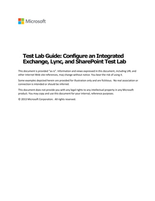 Test Lab Guide:Configurean Integrated
Exchange,Lync, and SharePoint TestLab
This document is provided “as-is”. Information and views expressed in this document, including URL and
other Internet Web site references, may change without notice. You bear the risk of using it.
Some examples depicted herein are provided for illustration only and are fictitious. No real association or
connection is intended or should be inferred.
This document does not provide you with any legal rights to any intellectual property in any Microsoft
product. You may copy and use this document for your internal, reference purposes.
© 2013 Microsoft Corporation. All rights reserved.
 