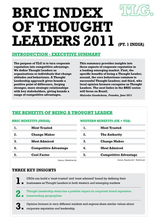 BRIC INDEX
OF THOUGHT
LEADERS 2011                                                                       (PT. 1 INDIA)

INTRODUCTION - EXECUTIVE SUMMARY

 The purpose of TLG is to turn corporate                This summary provides insights into
 reputation into competitive advantage.                 three aspects of corporate reputation in
 We deﬁne Thought Leaders as                            a leading emerging market. First, the
 organisations or individuals that change               speciﬁc beneﬁts of being a Thought Leader;
 attitudes and behaviours. A Thought                    second, the core behaviours common to
 Leadership approach gives brands a                     successful Thought Leaders; and third, who
 positive point of difference, forging                  local opinion formers recognise as Thought
 stronger, more strategic relationships                 Leaders. The next Index in the BRIC series
 with key stakeholders, giving brands a                 will focus on Brazil.
 range of competitive advantages.                       Malcolm Gooderham, Founder, June 2011




THE BENEFITS OF BEING A THOUGHT LEADER
BRIC BENEFITS (INDIA)                                   WESTERN BENEFITS (UK + USA)

 1.          Most Trusted                                 1.          Most Trusted

 2.          Change Maker                                 2.          The Authority

 3.          Most Admired                                 3.          Change Maker

 4.          Competitive Advantage                        4.          Most Admired

 5.          Cool Factor                                  5.          Competitive Advantage
                                Source, GlobeScan Inc                             Source, Populus Ltd + YouGov plc




THREE KEY INSIGHTS


  1.     CEOs can build a ‘most trusted’ and ‘most admired’ brand by deﬁning their
         businesses as Thought Leaders in both western and emerging markets



  2.     Thought Leadership status has a positive impact on corporate brand reputation,
         transcending geographies



  3.     Opinion formers in very different markets and regions share similar values about
         corporate reputation and leadership
 