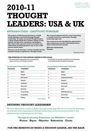 2010-11
THOUGHT
LEADERS: USA & UK
INTRODUCTION - EXECUTIVE SUMMARY
 The purpose of TLG Communications is to build                 The research indicates that the route to becoming
 brand reputation and loyalty through Thought                  a ‘trusted’ brand lies in pursuing a Thought
 Leadership. We deﬁne successful Thought Leaders               Leadership approach.
 as those brands which drive positive change in both
                                                               Our research has also identiﬁed the opportunities
 attitude and behaviour among key stakeholders.
                                                               where businesses can take leadership positions,
 The value of this approach is that it can deﬁne and
                                                               which will beneﬁt their brands.
 differentiate brand propositions and, in turn, build
 greater market share.                                         Malcolm Gooderham
 This year, for the ﬁrst time, we have identiﬁed the key       Founder
 beneﬁts of being recognised as a Thought Leader.
                                                                                                        November 2010


 THE PURPOSE OF OUR ANNUAL INDEX IS TWO-FOLD:




UK BUSINESS THOUGHT LEADERS                                    USA BUSINESS THOUGHT LEADERS
POSITION           COMPANY                                      POSITION           COMPANY

1                  Apple                                        1                  Apple

2                  Google                                       2                  Google

3                  John Lewis                                   3                  Southwest Airlines

4                  Amazon                                       4                  Amazon

5                  Facebook                                     5                  Facebook

6                  Microsoft                                    6                  Microsoft

7                  Innocent                                     7                  Intel

8                  Co-op Group                                  8                  RIM (Blackberry)

9                  Co-op Bank                                   9                  Coca-Cola

10                 Twitter                                      10                 Whole Foods
                                             Source: Populus                                                Source: YouGov




DEFINING THOUGHT LEADERSHIP




               Thought Leadership Behaviours: the PROACtiv™ model
                Pioneer | Rigour | Objective | Authenticity | Clarity


FOR THE BENEFITS OF BEING A THOUGHT LEADER, SEE THE BACK
 