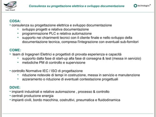 Consulenza su progettazione elettrica e sviluppo documentazione




COSA:
• consulenza su progettazione elettrica e sviluppo documentazione
     • sviluppo progetti e relativa documentazione
     • programmazione PLC e relativa automazione
     • supporto nei chiarimenti tecnici con il cliente finale e nello sviluppo della
        documentazione tecnica, compresa l'integrazione con eventuali sub-fornitori

COME:
• team di Ingegneri Elettrici e progettisti di provata esperienza e capacità
     • supporto dalla fase di start-up alla fase di consegna & test (messa in servizio)
     • metodiche PM di controllo e supervisione

• controllo Normative IEC / ISO di progettazione
     • riduzione notevole di tempi in costruzione, messa in servizio e manutenzione
     • azzeramento o riduzione di eventuali contestazione progettuali

DOVE:
• impianti industriali e relative automazione , processo & controllo
• centrali produzione energia
• impianti civili, bordo macchina, costruttivi, pneumatica e fluidodinamica
 