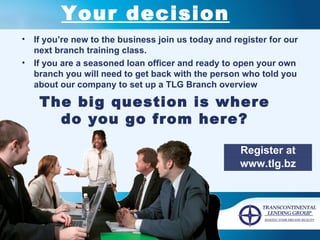 Your decision If you’re new to the business join us today and register for our next branch training class.  If you are a seasoned loan officer and ready to open your own branch you will need to get back with the person who told you about our company to set up a TLG Branch overview The big question is where do you go from here? Register at www.tlg.bz 