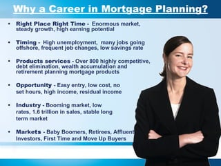 Why a Career in Mortgage Planning? Right Place Right Time  -  Enormous market, steady growth, high earning potential  Timing  -  High unemployment,  many jobs going offshore, frequent job changes, low savings rate Products services  - Over 800 highly competitive, debt elimination, wealth accumulation and retirement planning mortgage products Opportunit y  - Easy entry, low cost, no  set hours, high income, residual income Industry  - Booming market, low rates, 1.6 trillion in sales, stable long  term market  Marke ts  - Baby Boomers, Retirees, Affluent,  Investors, First Time and Move Up Buyers 