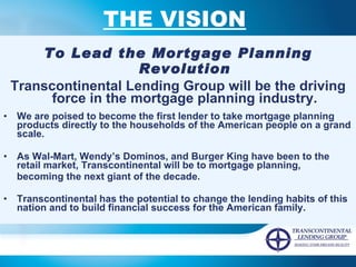 THE VISION   To Lead the Mortgage Planning Revolution Transcontinental Lending Group will be the driving force in the mortgage planning industry. We are poised to become the first lender to take mortgage planning products directly to the households of the American people on a grand scale. As Wal-Mart, Wendy’s Dominos, and Burger King have been to the retail market, Transcontinental will be to mortgage planning,  becoming the next giant of the decade. Transcontinental has the potential to change the lending habits of this nation and to build financial success for the American family.   