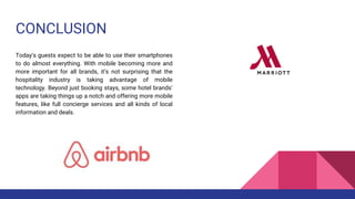 CONCLUSION
Today’s guests expect to be able to use their smartphones
to do almost everything. With mobile becoming more and
more important for all brands, it’s not surprising that the
hospitality industry is taking advantage of mobile
technology. Beyond just booking stays, some hotel brands’
apps are taking things up a notch and offering more mobile
features, like full concierge services and all kinds of local
information and deals.
 