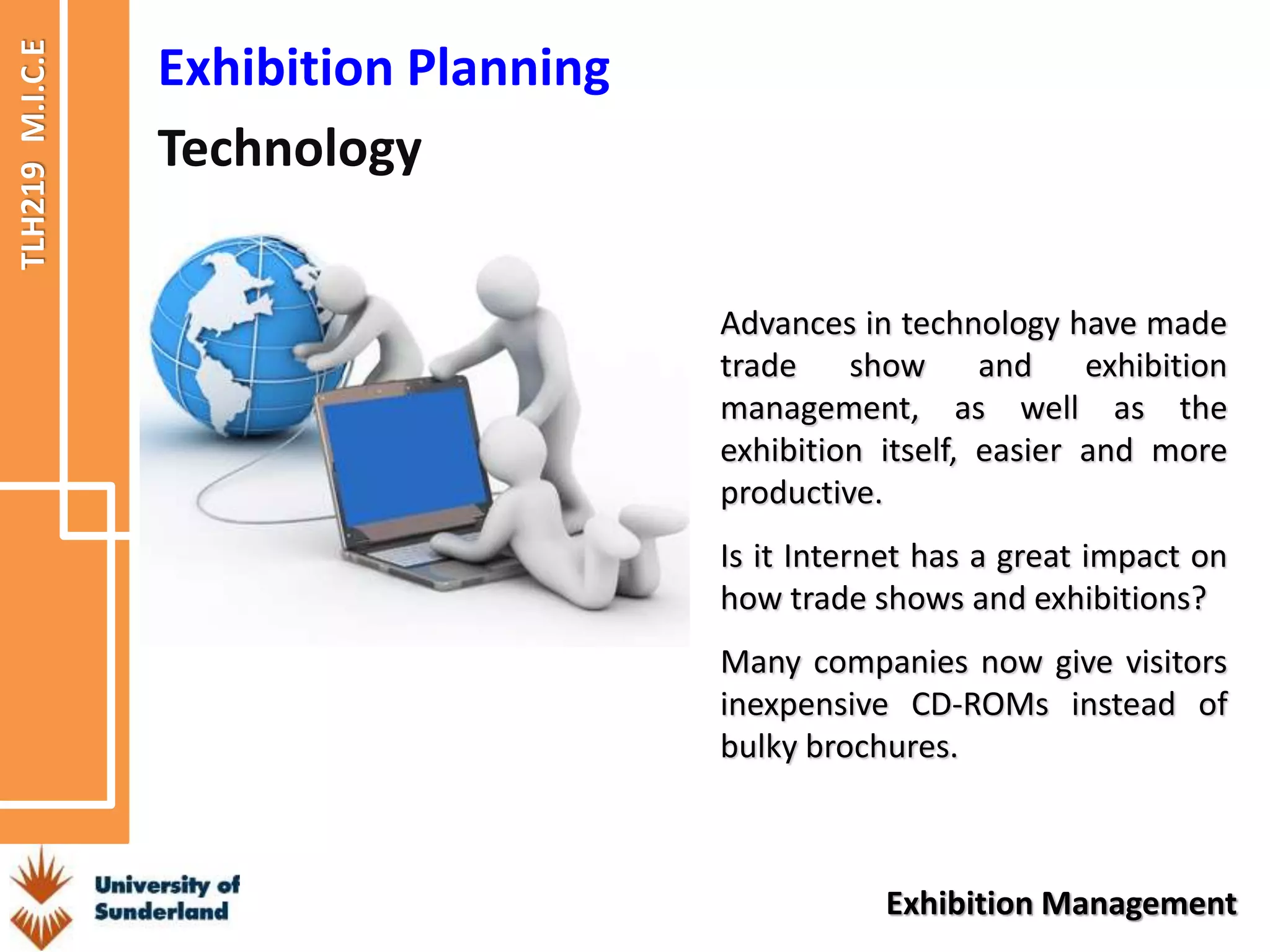TLH219
M.I.C.E
Exhibition Management
Exhibition Planning
Technology
Advances in technology have made
trade show and exhibition
management, as well as the
exhibition itself, easier and more
productive.
Is it Internet has a great impact on
how trade shows and exhibitions?
Many companies now give visitors
inexpensive CD-ROMs instead of
bulky brochures.
 