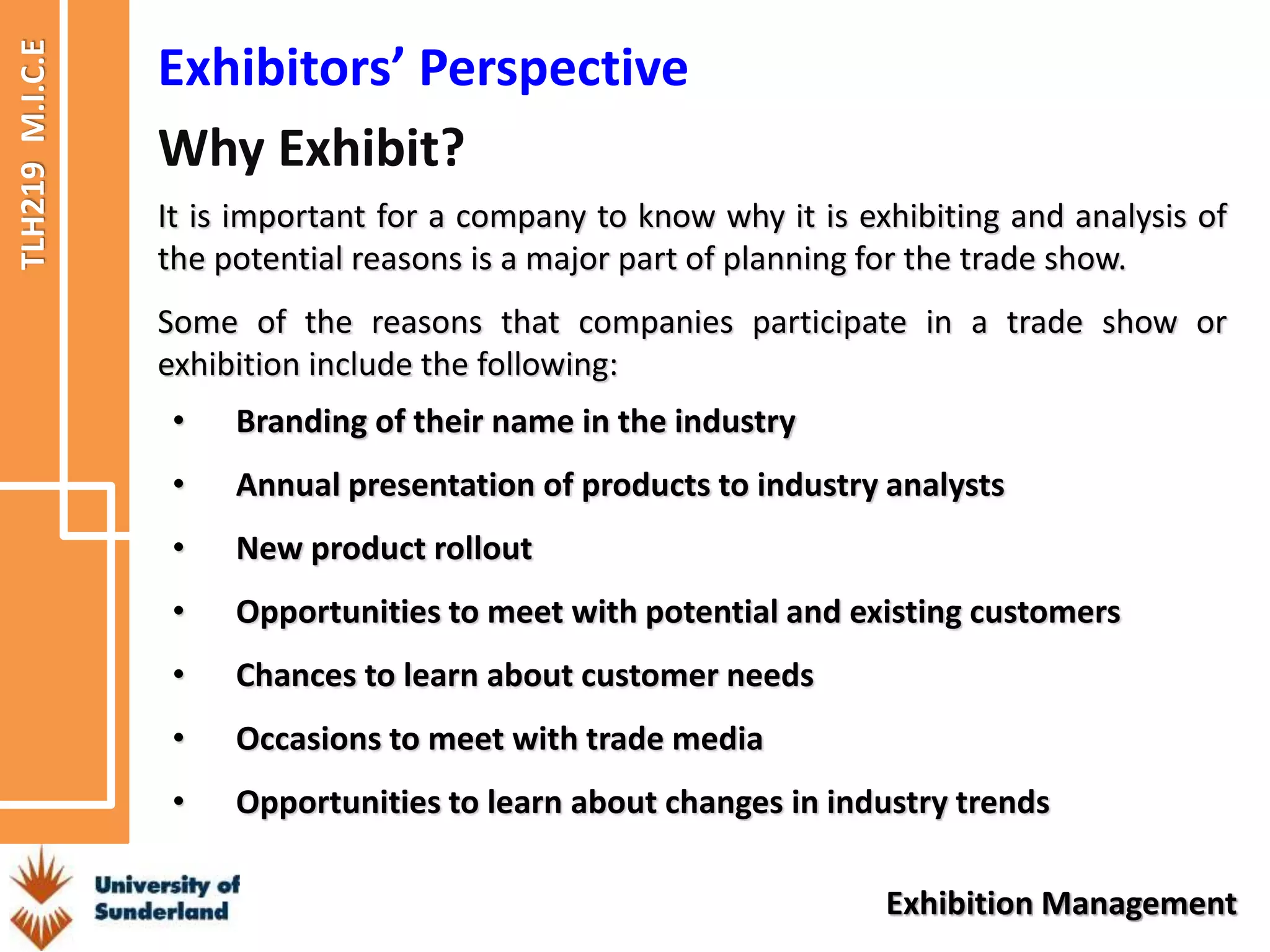 TLH219
M.I.C.E
Exhibition Management
Exhibitors’ Perspective
It is important for a company to know why it is exhibiting and analysis of
the potential reasons is a major part of planning for the trade show.
Some of the reasons that companies participate in a trade show or
exhibition include the following:
Why Exhibit?
• Branding of their name in the industry
• Annual presentation of products to industry analysts
• New product rollout
• Opportunities to meet with potential and existing customers
• Chances to learn about customer needs
• Occasions to meet with trade media
• Opportunities to learn about changes in industry trends
 