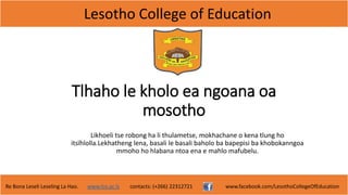 Lesotho College of Education
Re Bona Leseli Leseling La Hao. www.lce.ac.ls contacts: (+266) 22312721 www.facebook.com/LesothoCollegeOfEducation
Tlhaho le kholo ea ngoana oa
mosotho
Likhoeli tse robong ha li thulametse, mokhachane o kena tlung ho
itsïhlolla.Lekhatheng lena, basali le basali baholo ba bapepisi ba khobokanngoa
mmoho ho hlabana ntoa ena e mahlo mafubelu.
 