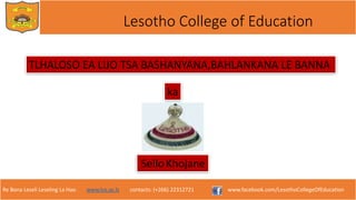 Re Bona Leseli Leseling La Hao. www.lce.ac.ls contacts: (+266) 22312721 www.facebook.com/LesothoCollegeOfEducation
Lesotho College of Education
TLHALOSO EA LIJO TSA BASHANYANA,BAHLANKANA LE BANNA
ka
SelloKhojane
 