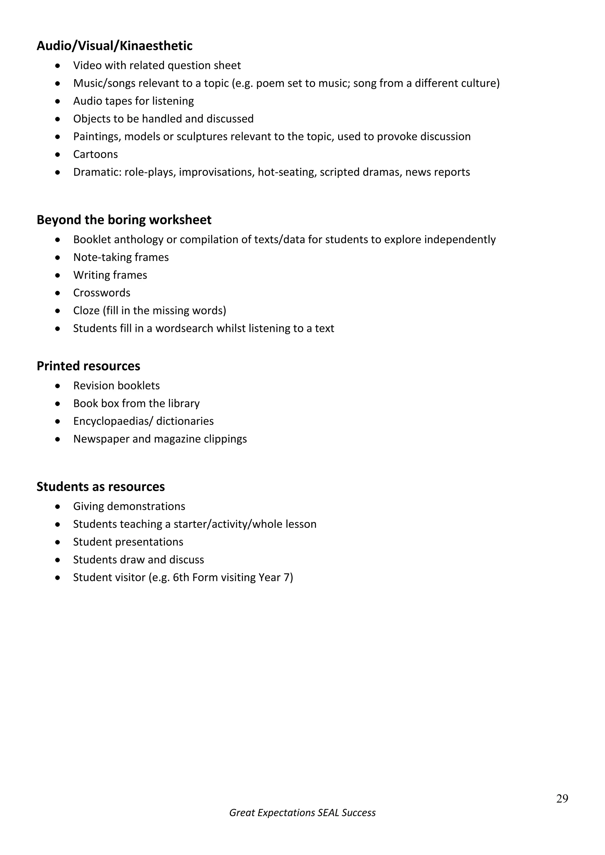 Peer and self assessment are particularly useful for G&T studentsJump steps on worksheet and go straight to the more challenging work<br />Open-ended writing tasks – writing frames can be unnecessarily restrictive<br />Restrict time or give a word limit (fewer words for a more able student)<br />Get the students to make a starter for the next lesson or a plenary for the current one<br />Have a ‘challenge box’ of interesting and varied extension tasks – lucky dip<br />Give them the chance to challenge or question established theories – what theory would they have come up with?  <br />Construct a key word list for the topic – with a word limit and justification of choice <br />* There is plenty of extra information to help with the teaching of SEN, G&T and EAL students on the staff shared area. And don’t forget to ask experts in school, such as the SEN and EAL departments and cross-curricular co-ordinators.<br />Rewards<br />It has long been established that rewards are more effective than punishments in motivating pupils. By praising and rewarding positive behaviour, others will be encouraged to act similarly. Focussing on the positive also makes the job of teaching a lot more enjoyable! Consider the following points;<br />Aim for at least four positive comments for every negative one<br />Use the school rewards system<br />Pupils are particularly sensitive to inconsistent use of praise: aim to strike a balance between rewarding consistently good behaviour and rewarding improved behaviour.<br />Aim for meaningful praise, rather than praise just for the sake of it. Clear success criteria for lessons/activities can really help here.<br />Remember that positive feedback can often improve relationships with parents as well, especially if there has been negative feedback about their child in the past.<br />Consider the following suggestions for rewards:<br />-806450-10160MeritsPostcards-62865064770Ask yourself – would the pupil in question prefer public praise or a quiet word?68580-17780Let Achievement Co-ordinators and tutors know about students’ successes so they can pass on their congratulations.-61150545085Postive phone call or letter home.-4635545085Use successful work by students in your classroom displays.-67945095885Subject-specific merit stickers.-76835057150Use the Newsletter to broadcast successes and achievements.-69088065405Buy treats for groups: e.g. chocolates/sweets.-80645070485Always give a positive comment first, whether verbally or written in exercise books.-71755038735Competitions, with prizes awarded for best two or three students.-65405070485Smiley faces in mark book = seal of approval.-57785045085Thumbs up, high five, or even just a smile.4:1 In teacher-talk, aim to give at least 4 positive comments to every negative one-641350-4445Peer-assessment can be a particularly effective source of praise.<br />5579745-42545Assessment<br />Formative Assessment (Assessment for Learning)<br />Formative assessment involves students constantly asking themselves three questions; <br />Where am I now?What can pupils already do?Strategies include:Making a starter activity out of re-capping recent work.Ensuring that pupils know exactly what the description of level they are working at is.Having a visually stimulating set of pupil-friendly grade and level descriptors that pupils can highlight when they meet a criterion.Using homework from previous lesson as a starterReferring to objectives  and signs of success throughout lessons.Where am I going?What should pupils aim to do?Strategies include:Devising short term plans that are clearly aimed at progression.Sharing clear, achievable, pupil-friendly objectives.Sharing signs of success, eg. ‘What I’m looking for…’Ensuring that pupils know what a pupil at their target level can do.Allowing suitable pupils to select which specific aspect of criteria to focus on for that lesson.Using visually attractive, interactive, pupil-friendly grade and level descriptors for pupils to see their next challenge.Making sure that the classroom ethos encourages all pupils to want to see a way forward in their learning.Planning inclusive lessons in which pupils of all abilities feel that their working level can be improved upon.Establishing a sense of progression early on in the academic year.How do I get there?How do pupils become able to do it?Strategies include:Establishing that pupils understand what to do.‘Walking through’ and modelling examples to ensure understanding.Asking pupils to explain steps to success to each other.Breaking target level descriptors down into small, relevant chunks, related to lesson objectives.Giving pupils ownership and responsibility for progress through specific, objective-guided, criteria-based self-assessment.Utilising pupils through specific, objective-related, criteria-based, peer-assessment.Self, peer and teacher target setting.Using ‘traffic-lights’ or ‘thumbs-up’ to establish confident, unsure and struggling pupils.Asking pupils if they have produced signs of success and how they did it.Sharing exemplary work and explanations of how it was achieved from more able pupils part way through lesson.<br />5881370-132080Assessment for Learning...<br />‘is the process of seeking and interpreting evidence for use by learners and their teachers to decide where the learners are in their learning where they need to go and how best to get there.’<br />MethodExamples of AfL teaching strategies in lessonSharing learning objectives with pupilsShare learning objectives at the beginning of the lesson and, where appropriate, during the lesson in language that pupils can understand.Use these objectives as the basis for questioning and feedback during plenaries.Helping pupils to know and recognise the standards they are aiming forShow pupils’ work that has met criteria and reasons why.Give pupils clear success criteria then relate them to the learning objectives.Model what it should look like. Ensure that there are clear, shared expectations about the presentation of work.Provide examples of pupils’ work, which shows work in progress as well as the finished product.Involving pupils in peer and self-assessmentGive pupils opportunities to talk about what they have learned and what they have found difficultEncourage pupils to discuss together how they could improve.Ask pupils to explain their thinking: ‘How did you get that answer?’Give time for pupils to reflect upon their learning.Identify with pupils the next steps in learning.Coloured pens for self-assessment.  Another different coloured pen for peer-assessment.Pupils to act as the teacher and set SMART targets during peer-assessment.Two heads over one book for combined self- and peer-assessment. This can lead to discussion about successful pieces of work.Ask the question: ‘What’s hot and what’s not?’ about a friend’s work. The critical friend is more powerful than a teacher who is simply perceived as being a nag, especially to competitive boys. Providing feedback that leads to pupils recognising their next steps and how to take themEnsure feedback is constructive as well as positive, identifying what the pupil has done well, what needs to be done to improve, and how to do it.Setting ‘small steps’ targets for improvement as sticky labels on the front of exercise books for easy reference by pupils and teachers.  They should indicate problem in the work itself and match with a target at the end of the piece of work – linked to objectives and criteria for that piece of work.Oral feedback for practical lessons. Repetition, eg. ‘Billy, can you remember what you said that Joe had to do to improve his performance when he tried this last week?’Promoting confidence that every pupil can improveIdentify small steps to enable pupils to see their progress, thus building confidence and self-esteem.Encourage pupils to explain their thinking and reasoning within a secure classroom ethos.Involving both teacher and  pupil in reviewing and reflecting on assessment informationProvide time for pupils to reflect upon what they have learned and understood and to identify where they still have difficulties.Maintain continuous dialogue about progress being made.Choose appropriate tasks to provide quality assessment information.Adjust planning; evaluate effectiveness of task, resources, etc as a result of assessment. Highlight a target that is met and reward or a target that is not met and write ‘ongoing’ next to it. Point it out to the pupil as an area of need.<br />513461031750Summative Assessment<br />The assessment of learning is usually called summative assessment.  This usually takes place at the end of a unit or Key Stage. This is undertaken to see what a student has learned and is most typically assessed as a grade or level. <br />This data may be used to set future student targets and help teachers/departments review the success of different teaching and learning approaches in maximising pupil progress.<br />Even summative assessments can be used to support assessment for learning. For example, teachers can share mark schemes and success criteria with students and ask students to reflect on how they could improve answers.  