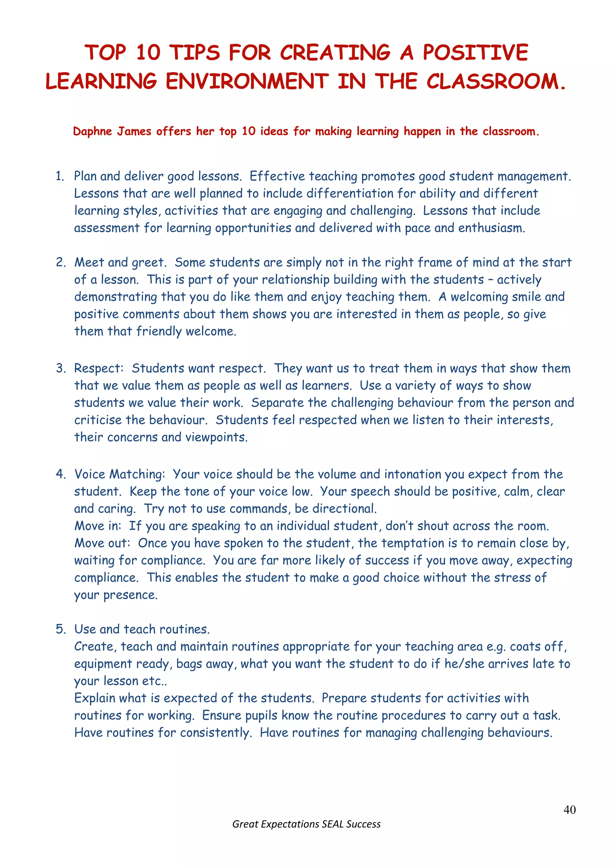 Facial expressions Positivity needs to begin right at the start of a lesson. Be at the door to greet students as they arrive; be welcoming and smile at all of them, even those you regard as difficult or uncooperative. Do not start a lesson by reminding students what they got wrong last lesson; treat every one as a fresh start.  <br />If you are enthusiastic, your students will be enthusiastic.<br />Plenaries<br />Providing students with regular opportunities for reflection on what they are learning, and how they are learning, is vital. In an effective lesson, there will nearly always be a substantial plenary at the end, but there are also likely to be several ‘mini-plenaries’ throughout the lesson, where progress is reviewed and students are encouraged to reflect. Without these opportunities, learning is far more likely to remain shallow and inconsistent.<br />Effective Plenaries<br />Are related to clear learning objectives<br />Allow the pupil to sum up their learning rather than the teacher<br />Enable the teacher to assess learning and plan accordingly (both within lessons and between lessons)          <br />Make links between past, present and future learning<br />Will happen during the lesson to review progress as well as at the end of the lesson<br />Deal with misconceptions<br />Highlight and celebrate success and progress <br />Help build a sense of momentum and direction<br />Help pupils understand and remember what has been learnt             <br />Take learning further and deeper          <br />Instil a habit of reflection on learning<br />Do not have to involve the whole class: e.g. use jigsaw or rainbow groups instead             <br />Here are some ideas for plenaries, divided into different categories:<br />Reviewing2209800-1153160Just-a-minute – sum up all that you have learnt in 60 seconds, without hesitation, deviation or repetition…5 - Write 5 bullet points to sum up today’s learning.5 Rules - Write 5 golden rules or tips for …Quick fire - Quiz to check understanding.3 - List three things you have learnt today.Presentations – groups of students give short presentations on aspects of the lesson objectives.118046590170   LiteracyAnagram - Identify the key points of the lesson from this anagram.Wordsearch - Using key vocabulary / concepts.Cloze - Activity to identify missing key words.Define - Write dictionary definitions of new key vocabulary.Create a mnemonic.Word Association - A game where pupils say a word connected with the topic studied.  The next person has to reply with another word.Q&A754380160020True or false questions.Who knows goes – pupils have to answer a question correctly before they sit down.Plenary first - Put the plenary questions on the board at the start of the lesson.Hot seating - With 1 member of the class; everyone else has to think of questions to ask them.Images73469572390Quick Draw - A picture to sum up what you have learnt today.Label - A photo, drawing, illustration, cartoon etc. using key words.Graphic– draw a flow diagram to sum up your learning.Pictionary – students draw pictures on board for rest of class/teams to work out Problem Solving80137019685Predict - what will happen next lesson?3 - Give 3 examples of how you can apply learnt skills in another lesson.Order - In pairs, put the following points in order of importance. Justify your order.Ask a student to solve a problem on the board.Assessment for Learning73469581915Discuss and then list 3 things your neighbour has learnt.Your targets - Set yourself targets for next lesson.Their targets - Set targets for your neighbour.Ask students to share good points from their partner’s work with the class – related to success criteria<br />It is not easy to deliver an excellent plenary. The following table outlines some of the most common hazards when it comes to plenaries and offers some suggested solutions…<br />HazardSuggested SolutionsTime runs too short.Use a pupil as timekeeper.Plan specific times for the sections of the lesson and stick to them.Plan the plenary properly: you are less likely to neglect it.‘Plenary’ just becomes business – getting back in seats, collecting in materials, setting homework and/or repeating the objectives.Change your routine to distinguish very clearly between the plenary and the ‘end of lesson’.Go for novel plenaries which re-engage attention.Set homework at the beginning of the lesson.Plenaries grown dull because it’s always the same routine.Plan varied styles of plenary.Design each plenary to suit the lesson and its objective.Sometimes use the plenary to whet pupils’ appetites for the next lesson.‘Show and tell’ sessions result in low-level exchanges. Be explicit and demanding, sharing the success criteria for high-quality feedback.Use probing questioning.Require justification.Place emphasis on the new skills and knowledge that have been acquired.The teacher does the activities and the underlying thinking instead of the pupils.Involve pupils in delivering the plenary: e.g. require them to do the questioningResist the temptation to answer questions as well as ask them.Ensure that pupils are primed and have thinking time to prepare properly.The learning remains implicit and it is difficult to demonstrate progress.Always ask “What have we learned in today’s lesson?”List the explicit learning points in your planning.Ask pupils to articulate the main things that helped to achieve the objectives.Use no-hands questioning to show all students have made progressThe teacher simply repeats everything; nothing is gained by students.Quickly recap key points yourself and then ask pupils to articulate the consequences or implications.Ask how this new learning might be applied in another context.Concentrate on generalisations and key concepts.Ask different groups or individuals to offer new points or comment on other aspects (to deter repetition and require depth).Plenary is ‘fun’ but insufficient progress is demonstratedAim to include as many students as possible in the learning for as much of the time as possible.Keep the activities sharply focussed on the learning objectives and success criteria.Make sure the students do the work, not the teacher (see points above).<br />Finally, variety in plenaries is particularly important because:<br />Variety helps maintain freshness and engagement           <br />Choosing the appropriate strategy for a particular purpose helps to meet the lesson objectives more directly.           <br />'Novelty' can aid memorisation.<br />Section B<br />SEAL <br />&<br />Student Management<br />Keeping Students in Learning <br />281305184150<br />2863855048885<br />286385493204528130591440<br />1676405050155184150-10160<br />TOP 10 TIPS FOR CREATING A POSITIVE LEARNING ENVIRONMENT IN THE CLASSROOM.<br />Daphne James offers her top 10 ideas for making learning happen in the classroom.<br />Plan and deliver good lessons.  Effective teaching promotes good student management.  Lessons that are well planned to include differentiation for ability and different learning styles, activities that are engaging and challenging.  Lessons that include assessment for learning opportunities and delivered with pace and enthusiasm.<br />Meet and greet.  Some students are simply not in the right frame of mind at the start of a lesson.  This is part of your relationship building with the students – actively demonstrating that you do like them and enjoy teaching them.  A welcoming smile and positive comments about them shows you are interested in them as people, so give them that friendly welcome.<br />Respect:  Students want respect.  They want us to treat them in ways that show them that we value them as people as well as learners.  Use a variety of ways to show students we value their work.  Separate the challenging behaviour from the person and criticise the behaviour.  Students feel respected when we listen to their interests, their concerns and viewpoints.<br />Voice Matching:  Your voice should be the volume and intonation you expect from the student.  Keep the tone of your voice low.  Your speech should be positive, calm, clear and caring.  Try not to use commands, be directional.  <br />Move in:  If you are speaking to an individual student, don’t shout across the room.<br />Move out:  Once you have spoken to the student, the temptation is to remain close by, waiting for compliance.  You are far more likely of success if you move away, expecting compliance.  This enables the student to make a good choice without the stress of your presence.<br />Use and teach routines.<br />Create, teach and maintain routines appropriate for your teaching area e.g. coats off, equipment ready, bags away, what you want the student to do if he/she arrives late to your lesson etc..<br />Explain what is expected of the students.  Prepare students for activities with routines for working.  Ensure pupils know the routine procedures to carry out a task.  Have routines for consistently.  Have routines for managing challenging behaviours.<br />Commitment:  If we want students to be committed to their learning, we need to show our commitment to them as people and learners.  This means that we need to communicate to them that we know how well they are doing, that we understand what their strengths and their needs are and that we re deliberately using a variety of approaches to help overcome their difficulties.  Students do not always understand that we are working in ways to help them succeed.<br />Give students lots of positive attention.  Getting to know them as individuals.  Be sociable with students, give them time, e.g. at the end of lessons, around school, on duty.<br />Involve students in the planning, the delivery and evaluation of some of your lessons.  Get them to suggest how a topic should/could be delivered.<br />Create a wonderful learning environment – one that is both physically and emotionally motivating and stimulating.  Where failure is seen as evidence that the student has tried.  Where the classroom reminds them that they are there to learn – Motivational posters, behaviours you want to see, benefits of being actively involved in the lessons.  Lots of praise and encouragement.<br />You keep the lines of communication open between the parents/carers.  Let them know when their son/daughter has achieved some pretty amazing stuff!  Use our reward system consistently.  Always think who can I nominate for the Head’s Commendation this month?<br />When it necessitates, you be the one who speaks/communicates with the student’s parent/carer if behaviour is disappointing.  Assuring both student and parent that your ultimate goal is for the student to be happy, successful and achieving at Oxford School.<br />What have I missed?  What order would you place these student management tips in?  Does it really matter?  What does matter is that you do have planned and rehearsed strategies to manage the student, his/her emotions, learning and progress.  That you have strategies that practically demonstrate that it is your greatest desire for the student to reach his/her full potential.<br />Finally – how do your students know that you have the best job in the world?<br />Daphne James<br />Deputy Head<br />De–escalation Techniques<br />Group Control<br />Have a clear routine when students arrive, one suggestion would be to copy down the aim and objective into their books.<br />Give attention to the well behaved students by giving them praise.<br />Check the students understanding throughout the lesson.<br />Have consistent methods of dealing with behaviour.<br />Do not leave behavioural issues unresolved. <br />Reward effort and endeavour.<br />Attitudes and Approach<br />Have a consistent approach. Appear calm and unhurried, try not to shout.<br />Be clear and firm about boundaries of acceptability.<br />Be aware of self – fulfilling prophesies and labelling.<br />Wherever possible, show trust in students.<br />Ask a colleague to assist when you are not solving the problem yourself.<br />Move every conversation onto the positive expectations as soon as is possible.<br />If you have called for assistance try not to list all the student’s mistakes in front of them.<br />Non – Verbal Behaviour<br />Move to the same level as students when talking to them –towering over them can be intimidating. <br />Be aware that some students can find any physical contact difficult.<br />Do not physically prevent a student from leaving a room. <br />Keep your posture neutral.<br />Be aware of personal space.<br />Verbal Behaviour<br />Remind students of former successes.<br />Put the onus on the student to resolve the situation.<br />Follow through any consequences you have issued.<br />Identify the options that the student has and the consequences of each option.<br />Student Pathways <br /> The Student Pathways team incorporates three different areas:<br />The Amber Zone.<br /> If a student moves out of the Blue and Green zones and does not respond to a HOF, the student is taken to the Amber zone either by the HOF or a member of the duty team.<br />One member of the student Pathways team is always part of the duty team, another member of the team also hosts the Amber zone. When a student is brought to the Amber Zone the team try to assist the student with reflecting on what they did wrong, how to correct the situation and prevent it from reoccurring. The students only stay for the remainder of that session in the Amber Zone. They will then be placed back into class or, in the case of a serious incident, SLT may decide that they be moved to the red zone.<br />The Student Pathways team enter the incident onto SIMS so that it is recorded that the student has been sent to the amber zone. Staff can then add their incident report to this entry. The department is responsible for deciding any consequence to the incident.<br />ReferralsThe Student Pathways team are responsible for coordinating all relevant agencies and interventions for students.  This includes internal intervention, such as the Art Room and external agencies and interventions, such as the Drugs Counsellor, Woods Project, Full Circle, etc. The school counsellors are also part of the team and SEAL groups have now been added to the provision that we provide. If you know of a student who would benefit from an intervention, please complete a referral form or speak to the relevant AC.<br />11IP11IP are a group of 10 students in year 11 who were not coping with mainstream school.  They are taught in the Inclusion project (next to the Art Room) for Tutor time, PSHE and core subjects. They continue to attend normal lessons for their option subjects.  Additional support and high levels of contact with families and other relevant bodies are also provided.<br />Zone Progression Summary<br />This is to clarify the process of dealing with students who are unable to work in class.  The Duty Team can be called by HOF to assist with any stage of this process.<br />Student unable to work in classdue to poor behaviourTaken to HOF/ Faculty Exclusion ClassTaken to Amber ZoneStudents stay for maximum of 1 period. After this time a decision is taken by SLT/ACStudent is able to be placed back into lessonsStudent is placed into the Red ZoneIf a student is unable to go into lessons because of emotional reasons ASW’s will support student. ASW will also monitor students who have recently returned from an FFTE or Red Zone exclusion. <br />centercenter<br />-12350751459230<br />Lessons in the Blue Zone<br />The following points were made by staff members at the PDA in October 2009. They were asked to describe lessons in the ‘Blue Zone’.<br />We are seeing2061210-542290On task behaviourTwo-way learning processEnjoymentInnovative risk-takingEveryone participatingConstructive collaborationHigh levels of engagement and enthusiasmProblem-solvingWe are thinking2013585-542290ReflectingHow can I find personalised learning opportunities?How can I introduce more challenge?What do we do next?Do I need higher expectations?How can I reward the students?We are saying1895475-548640Not much at all!Contextualised questioningPositive comments/reinforcementFormative assessmentQuality controlEncouraging students to look at one another’s work2012315-5028565We are feelingRelaxed and calmWarm and fuzzy!EnergisedMentally tired, but emotionally good about what’s going onPrideFulfilled – we’re achieving what we set out to doA buzzEmpowered<br />Red Zone Procedures<br />Red Zone Referrals:<br />If a student has had difficulty engaging with support from the Amber Zone, SLT may decide to place the student into the Red Zone for the rest of that day.<br />If a student has been involved in an incident and SLT have decided to use the Red Zone as an alternative to an FTE a red pack will be produced by Achievement Coordinator and agreed by SEW.<br />Informing Parents /Carer:<br />Once the decision has been made to place the student in the Red Zone, a telephone call will be made by the Achievement Coordinator to inform the parent/carer. <br />What happens before a student returns to Main Stream Classes:<br />A meeting will be arranged, which will involve the Achievement Coordinator, ASW and tutor where possible. A letter will be written by Heads PA confirming arrangements agreed, copies of which will be placed in the school file and onto Sims.<br />The student will sign the readmission document and follow a red report in the first instance. <br />Classroom Expectations in the Red Zone:<br />Expectations will be the same in the Red Zone as in any other classroom and if after three warnings the student does not turn things around then the Duty team will be called. If a student does not comply then an FTE will be recommended.<br />Work to be covered:<br />Each lesson will focus on a subject area, with one lesson given over to restore and repair. The HLTA will take a lead with the work that is completed and the student may have the opportunity to work on the computer, this will be determined by the HLTA.<br /> The HLTA and ND will work with the student during each lesson to ensure they are on task and focused. <br />Breaks:<br />At both breaks the student will be located in the Conference Centre, supervised by SLT. <br />SEW.<br />Rewards & Consequences Policy Classroom Teacher/ Tutor: Incentives   Verbal praiseComment in plannerFaculty or Year MeritPostcard homeRefer to HoF /AC for Heads Commendation Tea.Classroom Teacher/Tutor: Consequences3 warnings (name on board)Time outSecond chancePhone call homeDetention at breakExtra homeworkHead of Faculty: IncentivesVerbal praiseComment in plannerFaculty MeritPostcard homeFaculty Prize.Refer to Heads Commendation Tea Refer to Achievement EveningHead of Faculty: ConsequencesBreak time detentionsPhone call homeMeeting with parent/carerFaculty detentionsFaculty warning letterAchievement Coordinator: Incentives Verbal praiseWrite in plannerTelephone callPostcard homeCertificates for attendanceTutor reward box in each tutor base culminating in AC reward each term for improved engagement and community service.Non uniform day penultimate Friday of each term( max 12 per year group)Referral  to Achievement Evening ( yearly)Achievement Coordinator: ConsequencesMeeting with studentPlace on yellow reportPhone call homeMeeting with homeAchievement Co-ordinator warning letterAchievement Coordinator detentionReferral to Student Pathways interventionsReferral to SENReferral to outside agenciesSLT: IncentivesVerbal praisePostcard homePhone call homeRefer to Heads Commendation Tea (monthly)SLT: ConsequencesPlace on red reportMeeting with student & teacherTelephone call homeMeeting with homeSLT warning letterOn site alternative to FFTE in Red Zone.Request for fixed term exclusion Case ConferenceHeadteacher: IncentivesHeads praise in assembliesHeads letter of congratulationsHeads Commendation TeaHeads award at Achievement EveningHeadteacher: ConsequencesFixed term exclusionHeads warning letterHeads final written warning letterCase conferencePT/PEX<br />Staff are requested to log onto SIMS all data relating to incentives and consequences.<br />Report Cards<br />Students whose behaviour fails to meet our expectations will be placed on report card.  There are three levels of report card.<br />GREEN REPORT CARD<br />Placed on report by tutor.<br />Recorded on Sims.<br />Parent informed by letter.<br />Monitored by tutor.<br />On report for a week, if behaviour is not modified moves to yellow report.<br />If behaviour has been modified student removed from report card and report card placed in school file.<br />AMBER REPORT CARD<br />Placed on report by Achievement Coordinator. <br />Recorded on SIMs. <br />Parent informed by letter.<br />Monitored by ASW.<br />On report for a week, if behaviour is not modified moves to red report.<br />If behaviour has been modified, student follows green report card with the tutor.<br />RED REPORT CARD<br />SLT lead informs AC that student is now on a red card.<br />This is a result of FTE, Red Zone or consistently getting wrong on yellow report.<br />Recorded on SIMs. <br />Parent informed by letter.<br />If behaviour has been modified after a week, student returns to yellow report. <br />Guidance for Staff on the completion<br />of Incident Reports<br />Please be mindful that when you are writing Incident Reports they can be read by parents, outside agencies and be dissected at case conferences.<br />Guidance for completion of Incident reports:<br />Write the facts.<br />Try to use bullet points.<br />If you use direct quotes use quotation marks.<br />Brief account of what lead to incident.<br />Avoid long description.<br />Be wary of saying something that may give an excuse for why the incident happened.<br />Please avoid telling the AC or SLT what action they should take.<br />Please record your action if it is an incident that does not require HoF or AC intervention.<br />Please follow guidelines for writing incident reports onto Simms9 see separate sheet).<br />Who do you give your report to?<br />Email via SIMS to HoF if the incident happens in class.<br />If whilst on duty email AC via SIMS.<br />If serious incident email via SIMS to AC HoF and SLT lead person. <br />What should happen next?<br />If further action is needed then this will be carried out by HoF or AC and is recorded onto SIMS.<br />ASWs follow up any unresolved incidents.<br />ASWs track and monitor individuals.<br />SEW.<br />
