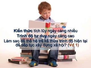 Kiến thức  tích lũy ngày càng nhiều Trình độ tư duy  ngày càng cao Làm sao để thế hệ trẻ kế thừa trình độ hiện tại để tiếp tục xây dựng xã hội? ( Vđ 1) 