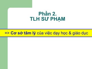 Phần 2. TLH SƯ PHẠM =>  Cơ sở tâm lý  của việc dạy học & giáo dục 
