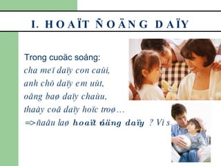 I. HOAÏT ÑOÄNG DAÏY Trong cuoäc soáng: cha meï daïy con caùi,  anh chò daïy em uùt,  oâng baø daïy chaùu,  thaày coâ daïy hoïc troø… => ñaâu laø  hoaït ñoäng daïy ? Vì sao? 