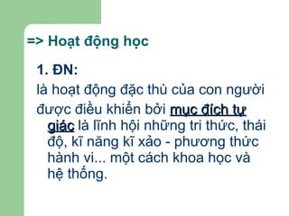 => Hoạt động học   1. ĐN: là hoạt động đặc thù của con người được điều khiển bởi  mục đích tự giác  là lĩnh hội những tri thức, thái độ, kĩ năng kĩ xảo - phương thức hành vi... một cách khoa học và hệ thống. 