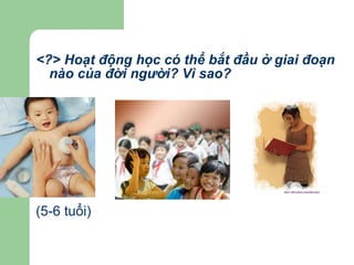 <?> Hoạt động học có thể bắt đầu ở giai đoạn nào của đời người? Vì sao? (5-6 tuổi) 