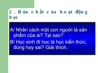 2. Bản chất của hoạt  đ ộng học A/ Nhân cách một con người là sản phẩm của ai? Tại sao? B/ Học sinh đi học là học kiến thức, đúng hay sai? Giải thích. 