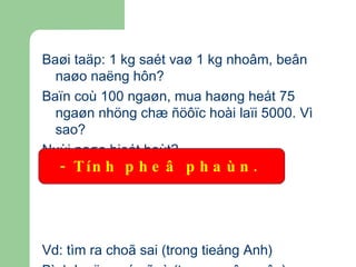 Baøi taäp: 1 kg saét vaø 1 kg nhoâm, beân naøo naëng hôn? Baïn coù 100 ngaøn, mua haøng heát 75 ngaøn nhöng chæ ñöôïc hoài laïi 5000. Vì sao? Nuùi naøo bieát hoùt? Vd: tìm ra choã sai (trong tieáng Anh) Bình luaän vaán ñeà (trong moân vaên) - Tính pheâ phaùn.   