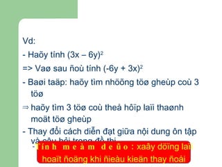 Vd: - Haõy tính (3x – 6y) 2 => Vaø sau ñoù tính (-6y + 3x) 2 - Baøi taäp: haõy tìm nhöõng töø gheùp coù 3 töø haõy tìm 3 töø coù theå hôïp laïi thaønh moät töø gheùp - Thay đổi cách diễn đạt giữa nội dung ôn tập và câu hỏi trong đề thi Tính meàm deûo:  xaây döïng laïi  hoaït ñoäng khi ñieàu kieän thay ñoåi 