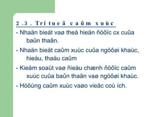2.3. Trí tueä caûm xuùc - Nhaän bieát vaø theå hieän ñöôïc cx cuûa baûn thaân. - Nhaän bieát caûm xuùc cuûa ngöôøi khaùc, hieåu, thaáu caûm - Kieåm soaùt vaø ñieàu chænh ñöôïc caûm xuùc cuûa baûn thaân vaø ngöôøi khaùc. - Höôùng caûm xuùc vaøo vieäc coù ích. 