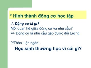 * Hình thành động cơ học tập 1. Động cơ là gì?   Mối quan hệ giữa động cơ và nhu cầu? => Động cơ là nhu cầu gặp được đối tượng ?/Thảo luận ngắn: Học sinh thường học vì cái gì? 