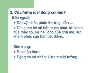 2. Có những loại động cơ nào? - Bên ngoài:  + Đ/c vật chất: phần thưởng, tiền,... + Đ/c quan hệ xã hội: trách phạt, lời khen của thầy cô, sự hài lòng của cha mẹ, sự khâm phục của bạn bè, điểm..  Bên trong:  + Đc nhận thức + Động cơ cá nhân: Ước mơ-lý tưởng... 