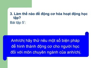 3. Làm thế nào để động cơ hóa hoạt động học tập? Bài tập 5’: Anh/chị hãy thử nêu một số biện pháp  để hình thành động cơ cho người học  đối với môn chuyên ngành của anh/chị. 