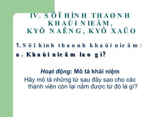 1.  Söï hình thaønh khaùi nieäm: a. Khaùi nieäm laø gì? Hoạt động : Mô tả khái niệm Hãy mô tả những từ sau đây sao cho các thành viên còn lại nắm được từ đó là gì? IV. SÖÏ HÌNH THAØNH KHAÙI NIEÄM,  KYÕ NAÊNG, KYÕ XAÛO 