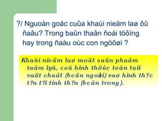 ?/ Nguoàn goác cuûa khaùi nieäm laø ôû ñaâu? Trong baûn thaân ñoái töôïng hay trong ñaàu oùc con ngöôøi ? Khaùi nieäm laø moät saûn phaåm taâm lyù, coù hình thöùc toàn taïi vaät chaát (beân ngo à i) vaø hình thức tồn tại tinh thần (beân trong). 