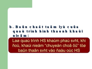 b. Baûn chaát taâm lyù cuûa quaù trình hình thaønh khaùi nieäm: Laø quaù trình HS khaùm phaù svht, khi ñoù, khaùi nieäm “chuyeån choã ôû” töø baûn thaân svht  vào  ñaàu oùc HS 