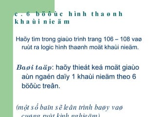 c. 6 böôùc hình thaønh khaùi nieäm Haõy tìm trong giaùo trình trang 106 – 108 vaø ruùt ra logic hình thaønh moät khaùi nieäm. Baøi taäp : haõy thieát keá moät giaùo aùn ngaén daïy 1 khaùi nieäm theo 6 böôùc treân. (một số baïn sẽ leân trình baøy vaø cuøng ruùt kinh nghieäm) 