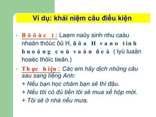 Ví dụ: khái niệm câu điều kiện  Böôùc 1:  Laøm naûy sinh nhu caàu nhaän thöùc ôû H,  ñöa H vaøo tình huoáng coù vaán ñeà  ( lyù luaän hoaëc thöïc tieãn.) Thực hiện:  Các em hãy dịch những câu sau sang tiếng Anh: + Nếu bạn học chăm bạn sẽ thi đậu. + Nếu tôi có đủ tiền tôi sẽ mua xế hộp mới. + Tôi sẽ ở nhà nếu mưa. 