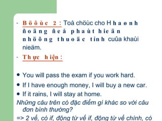 Böôùc 2:  Toå chöùc cho H  haønh ñoäng ñeå phaùt hieän nhöõng thuoäc tính  cuûa khaùi nieäm.  Thực hiện: You will pass the exam if you work hard.   If I have enough money, I will buy a new car.   If it rains, I will stay at home. Những câu trên có đặc điểm gì khác so với câu đơn bình thường? => 2 vế, có if, động từ vế if, động từ vế chính, có phẩy và không phẩy... 