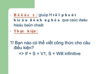 Böôùc 4:  giuùp H  töï phaùt bieåu ñònh nghóa  qua caùc daáu hieäu baûn chaát  Thực hiện: ?/ Bạn nào có thể viết công thức cho câu điều kiện? => If + S + V1, S + Will infinitive   