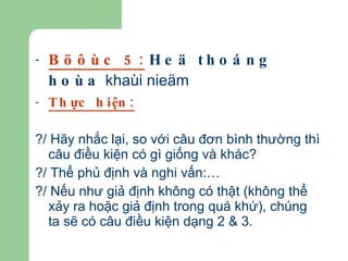 Böôùc 5:   Heä thoáng hoùa  khaùi nieäm Thực hiện: ?/ Hãy nhắc lại, so với câu đơn bình thường thì câu điều kiện có gì giống và khác? ?/ Thể phủ định và nghi vấn:… ?/ Nếu như giả định không có thật (không thể xảy ra hoặc giả định trong quá khứ), chúng ta sẽ có câu điều kiện dạng 2 & 3. 