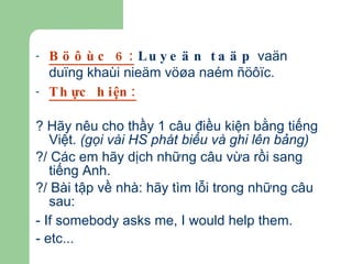 Böôùc 6:   Luyeän taäp  vaän duïng khaùi nieäm vöøa naém ñöôïc. Thực hiện: ? Hãy nêu cho thầy 1 câu điều kiện bằng tiếng Việt.  (gọi vài HS phát biểu và ghi lên bảng) ?/ Các em hãy dịch những câu vừa rồi sang tiếng Anh. ?/ Bài tập về nhà: hãy tìm lỗi trong những câu sau:  - If somebody asks me, I would help them.   - etc... 