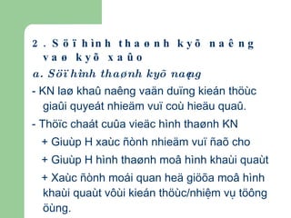2. Söï hình thaønh kyõ naêng vaø kyõ xaûo a. Söï hình thaønh kyõ naêng - KN laø khaû naêng vaän duïng kieán thöùc giaûi quyeát nhieäm vuï coù hieäu quaû. - Thöïc chaát cuûa vieäc hình thaønh KN + Giuùp H xaùc ñònh nhieäm vuï ñaõ cho + Giuùp H hình thaønh moâ hình khaùi quaùt + Xaùc ñònh moái quan heä giöõa moâ hình khaùi quaùt vôùi kieán thöùc/nhiệm vụ töông öùng.   b. Sự hình thành kĩ xảo (xem giáo trình + các quy luật hình thành kĩ xảo môn TLH ĐC) 