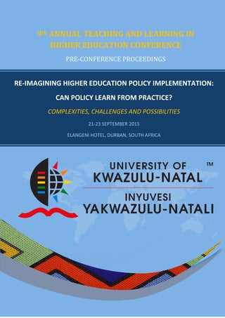 RE-IMAGINING HIGHER EDUCATION POLICY IMPLEMENTATION:
CAN POLICY LEARN FROM PRACTICE?
COMPLEXITIES, CHALLENGES AND POSSIBILITIES
21-23 SEPTEMBER 2015
ELANGENI HOTEL, DURBAN, SOUTH AFRICA
9th ANNUAL TEACHING AND LEARNING IN
HIGHER EDUCATION CONFERENCE
PRE-CONFERENCE PROCEEDINGS
 